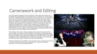 Camerawork and Editing
The camerawork appears to be shaking as if the video was filmed on a
handheld but that added to the impact on the audience as it links with
the Alice in Wonderland concept but this also captures the emotions the
artist’s lyrics that are trying to be expressed. Across the music video
there are many zooms mainly focussing on the artist but other zooms
helps the audience visualise the feel of being part of the music video.
However, the purpose of the shakiness of then camerawork fulfils the
song title being that the intent of the video was to emphasise the
nothing is perfect this is why the Alice in Wonderland theme was
appropriate for the video as the director has decided to go against the
conventions of music videos and decided against making another generic
music video with little effect on the audience.
The editing in the music video portrays the production values of the
music video. The video uses CGI effects in the video to bring fantasy to
life. An example of this is house and gates at the beginning of the video;
the gates and the house gives the impression that the house is haunted
making the Alice in Wonderland concept more realistic as it constructs
the idea that the video is mysterious and unpredictable.
Another example of CGI effects is the ‘aaaahh’ lyrics coming out of Jessie
J’s mouth at the tea party this resembles the caterpillar Absolem
character in the Alice and Wonderland.
 