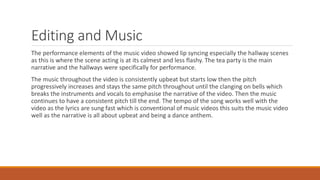 Editing and Music
The performance elements of the music video showed lip syncing especially the hallway scenes
as this is where the scene acting is at its calmest and less flashy. The tea party is the main
narrative and the hallways were specifically for performance.
The music throughout the video is consistently upbeat but starts low then the pitch
progressively increases and stays the same pitch throughout until the clanging on bells which
breaks the instruments and vocals to emphasise the narrative of the video. Then the music
continues to have a consistent pitch till the end. The tempo of the song works well with the
video as the lyrics are sung fast which is conventional of music videos this suits the music video
well as the narrative is all about upbeat and being a dance anthem.
 