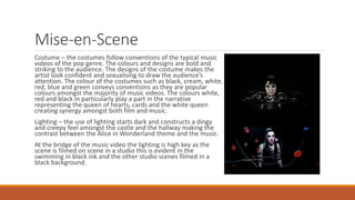 Mise-en-Scene
Costume – the costumes follow conventions of the typical music
videos of the pop genre. The colours and designs are bold and
striking to the audience. The designs of the costume makes the
artist look confident and sexualising to draw the audience’s
attention. The colour of the costumes such as black, cream, white,
red, blue and green conveys conventions as they are popular
colours amongst the majority of music videos. The colours white,
red and black in particularly play a part in the narrative
representing the queen of hearts, cards and the white queen
creating synergy amongst both film and music.
Lighting – the use of lighting starts dark and constructs a dingy
and creepy feel amongst the castle and the hallway making the
contrast between the Alice in Wonderland theme and the music.
At the bridge of the music video the lighting is high key as the
scene is filmed on scene in a studio this is evident in the
swimming in black ink and the other studio scenes filmed in a
black background.
 