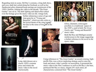 Regarding misé en scene, Del Rey’s costume, a long dark dress,
and wavy dark hair curled along her forehead, as well as her
flamboyant glitzy diamond hoop earrings are reminiscent of the
1920’s fashion, relating the video to the decade “The Great
Gatsby” was set in. The dark lighting and dated effect edited
over the footage gives the music video an old, vintage look,
Glitzy, diamante, extravagant
jewellery is a traditional aspect of
the 1920’s, used in both The Great
Gatsby and “Young and Beautiful”
music video.
further enhancing a sense of age and
time-gone-by to “Young and
Beautiful”, which not only refers to
the lyrical theme of the song (aging)
but also to the sense of loss felt in the
novel.
Long, dark dresses are a
classic 1920’s costume
piece and relates the
music video to the novel
intertextually
Using references to “The Great Gatsby” an award-winning, high-
profile film, was a clever marketing strategy used to raise the
track and music video’s profile via association. It promoted the
music video to the film’s audience as well as Del Rey’s fan base,
portrayed Del Rey as classy, elegant 20’s style artist, all
characteristics connoted from “The Great Gatsby”.
Both Del Rey and Mulligan assume
similar poses in the image suggesting
a further reference to the novel in the
music video.
 