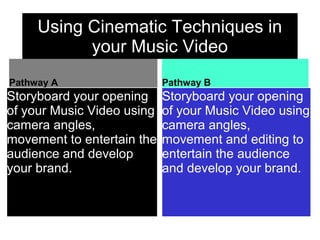 Using Cinematic Techniques in
your Music Video
Pathway A
Storyboard your opening
of your Music Video using
camera angles,
movement to entertain the
audience and develop
your brand.
Pathway B
Storyboard your opening
of your Music Video using
camera angles,
movement and editing to
entertain the audience
and develop your brand.
 