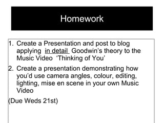Homework
1. Create a Presentation and post to blog
applying in detail Goodwin’s theory to the
Music Video ‘Thinking of You’
2. Create a presentation demonstrating how
you’d use camera angles, colour, editing,
lighting, mise en scene in your own Music
Video
(Due Weds 21st)
 
