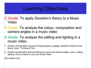 Learning Objectives
C Grade: To apply Goodwin’s theory to a Music
Video
B Grade: To analyse the colour, composition and
camera angles in a music video
A Grade: To analyse the editing and lighting in a
music video.
1. Create a Presentation and post to blog applying in detail Goodwin’s theory to the
Music Video ‘Thinking of You’
2. Create a presentation demonstrating how you’d use camera angles, colour, editing,
lighting, mise en scene in your own Music Video
(Due Weds 21st)
 