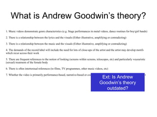 What is Andrew Goodwin’s theory?
1. Music videos demonstrate genre characteristics (e.g. Stage performances in metal videos, dance routines for boy/girl bands)
2. There is a relationship between the lyrics and the visuals (Either illustrative, amplifying or contradicting)
3. There is a relationship between the music and the visuals (Either illustrative, amplifying or contradicting)
4. The demands of the record label will include the need for lots of close-ups of the artist and the artist may develop motifs
which recur across their work
5. There are frequent references to the notion of looking (screens within screens, telescopes, etc) and particularly voyeuristic
(sexual) treatment of the female body
6. There is often intertextual references (to films, TV programmes, other music videos, etc)
7. Whether the video is primarily performance-based, narrative-based or concept-based and how element of each is used in it
Ext: Is Andrew
Goodwin’s theory
outdated?
 
