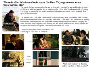 “There is often intertextual references (to films, TV programmes, other
music videos, etc)”
The plot is the key intertextual reference as the soldier going off to war and leaving behind a
girlfriend or wife is a popular plot in a lot of media. “Dear John” is a key example of young
love being torn apart by war, and relates heavily in plot to the music video, although they
sport different endings.
The reference to “Dear John” in the music video could have been a deliberate choice by the
producers to appeal the video to Katy Perry’s fan base. “Dear John” is a romance film starring
heartthrob Channing Tatum, and targeted at teenage and young-adult females, (roughly the
same audience Perry targets for her music), and this would popularise the music video to the
audience she aims at through the similarities of the film and video.
These are some of the shots “Dear John” and
“Thinking of You” have in common:
“New
Lover”
*Both male leads are in the army
and we see shots of them in action*
 
