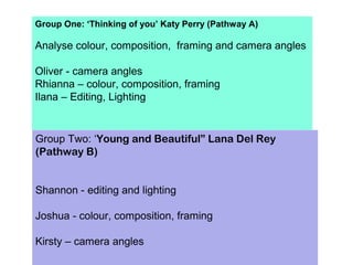 Group One: ‘Thinking of you’ Katy Perry (Pathway A)
Analyse colour, composition, framing and camera angles
Oliver - camera angles
Rhianna – colour, composition, framing
Ilana – Editing, Lighting
Group Two: ‘Young and Beautiful” Lana Del Rey
(Pathway B)
Shannon - editing and lighting
Joshua - colour, composition, framing
Kirsty – camera angles
 