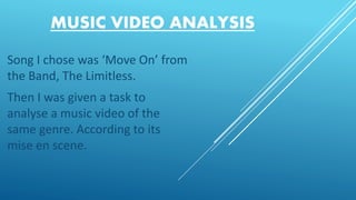 MUSIC VIDEO ANALYSIS
Song I chose was ‘Move On’ from
the Band, The Limitless.
Then I was given a task to
analyse a music video of the
same genre. According to its
mise en scene.
 