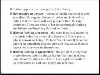 0 It also supports the three parts of the theory:
0 Men looking at women – the main female character is very
sexualised throughout the music video and is therefore
noting that the males will seek pleasure from this and
desire her. There are shots of her in see through clothing
and bikinis and lingering shots of her body.
0 Women looking at women – the main female character of
the music video has a very slim figure and is very pretty
(she is known for being a Victoria Secret model) therefore
will set an unrealistic goal for girls and may cause them to
have a negative view on themselves.
0 Women looking at themselves – the girl does often wear
pretty dresses and she always has her hair and make-up
done therefore girls can relate to her as girls often like to
do themselves up and look pretty and feel nice.
 