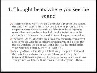 1. Thought beats where you see the
sound
0 Structure of the song – There is a beat that is present throughout
the song from start to finish that gets louder in places to build
suspense when necessary and also fades into the background
more when stronger beats break through - for instance in the
chorus, but it is always there and it never changes the actual beat.
0 The Voice – As the disciples aren’t easily recognisable you aren’t
able to realise who the vocals are straight away and a lot of the
people watching the video will think that it is the model in the
video Gigi that is singing when in fact it isn’t.
0 Mode of address – The story is told through the point of view of
the main female character, and we follow her through her
journey of discovering herself through dance as we awakens on a
strange medical table with no recollection of why she is there.
 