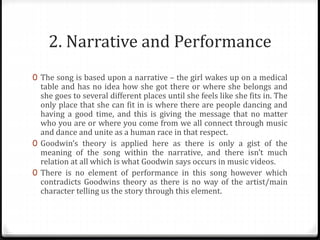 2. Narrative and Performance
0 The song is based upon a narrative – the girl wakes up on a medical
table and has no idea how she got there or where she belongs and
she goes to several different places until she feels like she fits in. The
only place that she can fit in is where there are people dancing and
having a good time, and this is giving the message that no matter
who you are or where you come from we all connect through music
and dance and unite as a human race in that respect.
0 Goodwin’s theory is applied here as there is only a gist of the
meaning of the song within the narrative, and there isn’t much
relation at all which is what Goodwin says occurs in music videos.
0 There is no element of performance in this song however which
contradicts Goodwins theory as there is no way of the artist/main
character telling us the story through this element.
 