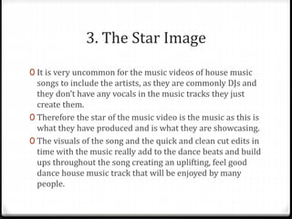 3. The Star Image
0 It is very uncommon for the music videos of house music
songs to include the artists, as they are commonly DJs and
they don’t have any vocals in the music tracks they just
create them.
0 Therefore the star of the music video is the music as this is
what they have produced and is what they are showcasing.
0 The visuals of the song and the quick and clean cut edits in
time with the music really add to the dance beats and build
ups throughout the song creating an uplifting, feel good
dance house music track that will be enjoyed by many
people.
 