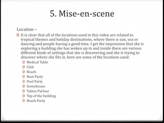 5. Mise-en-scene
Location –
0 It is clear that all of the locations used in this video are related to
tropical themes and holiday destinations, where there is sun, sea or
dancing and people having a good time. I get the impression that she is
exploring a building she has woken up in and inside there are various
different kinds of settings that she is discovering and she is trying to
discover where she fits in. here are some of the locations used:
0 Medical Table
0 Club
0 Beach
0 Boat Party
0 Pool Party
0 Greenhouse
0 Tattoo Parlour
0 Top of the building
0 Beach Party
 
