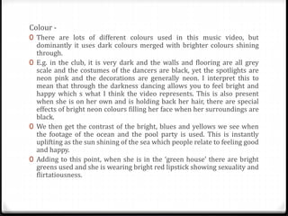 Colour -
0 There are lots of different colours used in this music video, but
dominantly it uses dark colours merged with brighter colours shining
through.
0 E.g. in the club, it is very dark and the walls and flooring are all grey
scale and the costumes of the dancers are black, yet the spotlights are
neon pink and the decorations are generally neon. I interpret this to
mean that through the darkness dancing allows you to feel bright and
happy which s what I think the video represents. This is also present
when she is on her own and is holding back her hair, there are special
effects of bright neon colours filling her face when her surroundings are
black.
0 We then get the contrast of the bright, blues and yellows we see when
the footage of the ocean and the pool party is used. This is instantly
uplifting as the sun shining of the sea which people relate to feeling good
and happy.
0 Adding to this point, when she is in the ‘green house’ there are bright
greens used and she is wearing bright red lipstick showing sexuality and
flirtatiousness.
 