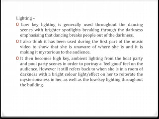 Lighting –
0 Low key lighting is generally used throughout the dancing
scenes with brighter spotlights breaking through the darkness
emphasising that dancing breaks people out of the darkness.
0 I also think it has been used during the first part of the music
video to show that she is unaware of where she is and it is
making it mysterious to the audience.
0 It then becomes high key, ambient lighting from the boat party
and pool party scenes in order to portray a ‘feel good’ feel on the
audience. However it still refers back to when she is in a room of
darkness with a bright colour light/effect on her to reiterate the
mysteriousness in her, as well as the low-key lighting throughout
the building.
 