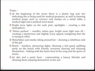 Props –
0 At the beginning of the scene there is a plastic bag over her
indicating she is being used for medical purposes, as well as showing
medical props such as scissors and clamps on a metal table, a
medical light and a medical wrist band.
0 Bright neon lights on the wall, pole, spotlights – creating a club
atmosphere.
0 ‘Tattoo parlour’ – needles, tattoo gun, bright neon light own all –
creating a mysterious and slightly scary appeal, instigating that she
is trying to rebel.
0 Motorbikes and smoke riding around her – showing a rebellious side
of the girl
0 Beach – bonfires, showering lights. Showing a feel good, uplifting
party on the beach with friends, everyone dancing and enjoying
themselves – linking with the faster beat of the song and the genre of
music.
0 Jet skis and a party boat – representing a luxury lifestyle and
showing them enjoying themselves in the sun
 