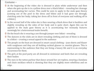 Costume –
0 At the beginning of the video she is dressed in plain white underwear and then
when she gets up she is in a yellow dress over a black bikini – revealing her cleavage
and accentuating her curves. This could be seen to apply to the male gaze theory
(coming out of the pool in the dress and bikini and it had gone see through,
clutching onto her body; taking her dress off in front of everyone and walking off in
a bikini.)
0 In the second half of the video she is then wearing a black dress that is backless and
slightly revealing on the sides of her body and is quite short. Again this can be
applied to the male gaze theory as it is accentuating her womanly features
seemingly for a heterosexual males benefit.
0 On the beach she is wearing a see through jumper over bikini - revealing
0 The dancers in the clubs are in short revealing clothing and one of them is dressed
in a bikini – creating a sexual appeal to the audience
0 The people on the boat are dressed in smart casual clothing – jean shorts and blazer
with sunglasses and they are all holding cocktail glasses i.e. martini glasses. This is
representing to the audience that they are living a luxury life and it is an everyday
occurrence for them.
0 The girls at the pool party are all dressed in swimwear and heels that are revealing
their bodies
0 The men in the tattoo parlour that dance around her are topless, wearing a bandana
and chain necklace which is showing that they are slightly more rebellious and on
edge.
 
