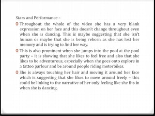 Stars and Performance –
0 Throughout the whole of the video she has a very blank
expression on her face and this doesn’t change throughout even
when she is dancing. This is maybe suggesting that she isn’t
human or maybe that she is being reborn as she has lost her
memory and is trying to find her way.
0 This is also prominent when she jumps into the pool at the pool
party – it is showing that she likes to feel free and also that she
likes to be adventurous, especially when she goes onto explore in
a tattoo parlour and be around people riding motorbikes.
0 She is always touching her hair and moving it around her face
which is suggesting that she likes to move around freely – this
could be linking to the narrative of her only feeling like she fits in
when she is dancing.
 