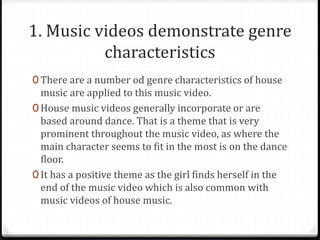1. Music videos demonstrate genre
characteristics
0 There are a number od genre characteristics of house
music are applied to this music video.
0 House music videos generally incorporate or are
based around dance. That is a theme that is very
prominent throughout the music video, as where the
main character seems to fit in the most is on the dance
floor.
0 It has a positive theme as the girl finds herself in the
end of the music video which is also common with
music videos of house music.
 