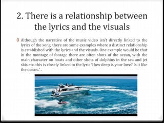 2. There is a relationship between
the lyrics and the visuals
0 Although the narrative of the music video isn't directly linked to the
lyrics of the song, there are some examples where a distinct relationship
is established with the lyrics and the visuals. One example would be that
in the montage of footage there are often shots of the ocean, with the
main character on boats and other shots of dolphins in the sea and jet
skis etc. this is closely linked to the lyric ‘How deep is your love? Is it like
the ocean..’ .
 