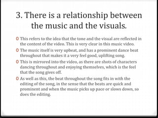 3. There is a relationship between
the music and the visuals.
0 This refers to the idea that the tone and the visual are reflected in
the content of the video. This is very clear in this music video.
0 The music itself is very upbeat, and has a prominent dance beat
throughout that makes it a very feel good, uplifting song.
0 This is mirrored into the video, as there are shots of characters
dancing throughout and enjoying themselves, which is the feel
that the song gives off.
0 As well as this, the beat throughout the song fits in with the
editing of the song, in the sense that the beats are quick and
prominent and when the music picks up pace or slows down, so
does the editing.
 