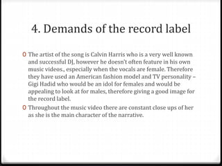 4. Demands of the record label
0 The artist of the song is Calvin Harris who is a very well known
and successful DJ, however he doesn’t often feature in his own
music videos., especially when the vocals are female. Therefore
they have used an American fashion model and TV personality –
Gigi Hadid who would be an idol for females and would be
appealing to look at for males, therefore giving a good image for
the record label.
0 Throughout the music video there are constant close ups of her
as she is the main character of the narrative.
 