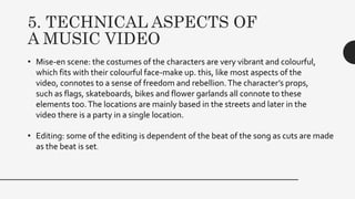 5. TECHNICAL ASPECTS OF
A MUSIC VIDEO
• Mise-en scene: the costumes of the characters are very vibrant and colourful,
which fits with their colourful face-make up. this, like most aspects of the
video, connotes to a sense of freedom and rebellion.The character’s props,
such as flags, skateboards, bikes and flower garlands all connote to these
elements too.The locations are mainly based in the streets and later in the
video there is a party in a single location.
• Editing: some of the editing is dependent of the beat of the song as cuts are made
as the beat is set.
 