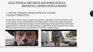 1: MUSIC VIDEOS DEMONSTRATE GENRE
CHARACTERISTICS
As electronic dance music is largely produced for nightclubs, raves and festivals, the
music videos are generally based around these areas. In this music video, the actors
and actresses are dressed in bright, colourful clothing and face paint that would seem
appropriate for a festival.The light-hearted, carefree feel to the song and music video
demonstrates the genre characteristics of carefree, cheerful vibes.
LILLY WOOD & THE PRICK AND ROBIN SCHULZ -
PRAYER IN C (ROBIN SCHULZ REMIX)
 