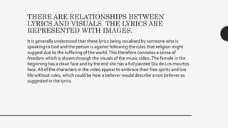 THERE ARE RELATIONSHIPS BETWEEN
LYRICS AND VISUALS. THE LYRICS ARE
REPRESENTED WITH IMAGES.
It is generally understood that these lyrics being vocalised by someone who is
speaking to God and the person is against following the rules that religion might
suggest due to the suffering of the world.This therefore connotes a sense of
freedom which is shown through the visuals of the music video.The female in the
beginning has a clean face and by the end she has a full painted Dia de Los meurtos
face.All of the characters in the video appear to embrace their free spirits and live
life without rules, which could be how a believer would describe a non believer as
suggested in the lyrics.
 