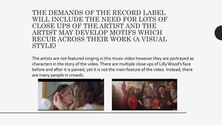 THE DEMANDS OF THE RECORD LABEL
WILL INCLUDE THE NEED FOR LOTS OF
CLOSE UPS OF THE ARTIST AND THE
ARTIST MAY DEVELOP MOTIFS WHICH
RECUR ACROSS THEIR WORK (A VISUAL
STYLE)
The artists are not featured singing in this music video however they are portrayed as
characters in the story of the video.There are multiple close ups of LillyWood’s face
before and after it is pained, yet it is not the main feature of the video. Instead, there
are many people in crowds.
 