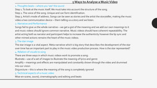 5 Ways to Analyse a MusicVideo
1.Thoughts beats – where you ‘see’ the sound
Step 1.To look at the music itself. We must take into account the structure of the song.
Step 2.The voice of the song. Unique and can form identification.
Step 3. Artist’s mode of address. Songs can be seen as stories and the artist the storyteller, making the music
video a two communication device – them telling us a story and we listen.
2. Narrative and Performance
Songs fail to give us the whole narrative – we get a gist of the meaning and we add our own meanings to it
and music videos should ignore common narrative. Music videos should have coherent repeatability. The
artist acting both as narrator and participant helps to increase the authenticity however the lip sync and
other mimed actions remains the heart of the music videos.
3.The star image
The star image is a vital aspect. Meta narrative which is big story that describes the development of the star
over time has an important part to play in the music video production process. How is the star represented?
4. Relation of visuals to song
There are three ways in which music videos work to promote a song:
Illustrate – use of a set of images to illustrate the meaning of lyrics and genre
Amplify – meanings and effects are manipulated and constantly shown through the video and drummed
into our vision
Disjuncture – this is where the meaning of the song is completely ignored
5.Technical aspects of a music video
Mise-en-scene, sound, cinematography and editing and beats
 