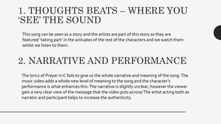 1. THOUGHTS BEATS – WHERE YOU
‘SEE’ THE SOUND
This song can be seen as a story and the artists are part of this story as they are
featured ‘taking part’ in the activates of the rest of the characters and we watch them
whilst we listen to them.
2. NARRATIVE AND PERFORMANCE
The lyrics of Prayer in C fails to give us the whole narrative and meaning of the song.The
music video adds a whole new level of meaning to the song and the character’s
performance is what enhances this.The narrative is slightly unclear, however the viewer
gets a very clear view of the message that the video puts across/The artist acting both as
narrator and participant helps to increase the authenticity.
 