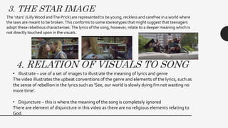 3. THE STAR IMAGE
The ‘stars’ (LillyWood andThe Prick) are represented to be young, reckless and carefree in a world where
the laws are meant to be broken.This conforms to some stereotypes that might suggest that teenagers
adopt these rebellious characterises.The lyrics of the song, however, relate to a deeper meaning which is
not directly touched upon in the visuals.
4. RELATION OF VISUALS TO SONG
• Illustrate – use of a set of images to illustrate the meaning of lyrics and genre
The video illustrates the upbeat conventions of the genre and elements of the lyrics, such as
the sense of rebellion in the lyrics such as ‘See, our world is slowly dying I'm not wasting no
more time’.
• Disjuncture – this is where the meaning of the song is completely ignored
There are element of disjuncture in this video as there are no religious elements relating to
God.
 