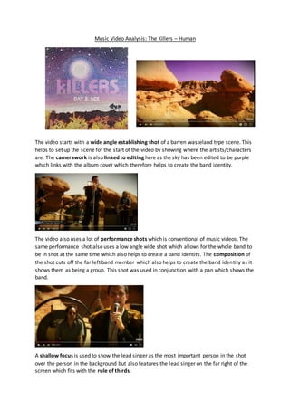 Music Video Analysis: The Killers – Human
The video starts with a wide angle establishing shot of a barren wasteland type scene. This
helps to set up the scene for the start of the video by showing where the artists/characters
are. The camerawork is also linked to editing here as the sky has been edited to be purple
which links with the album cover which therefore helps to create the band identity.
The video also uses a lot of performance shots which is conventional of music videos. The
same performance shot also uses a low angle wide shot which allows for the whole band to
be in shot at the same time which also helps to create a band identity. The composition of
the shot cuts off the far left band member which also helps to create the band identity as it
shows them as being a group. This shot was used in conjunction with a pan which shows the
band.
A shallow focus is used to show the lead singer as the most important person in the shot
over the person in the background but also features the lead singer on the far right of the
screen which fits with the rule of thirds.
 