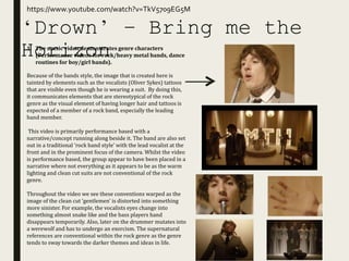 ‘Drown’ – Bring me the
Horizon
https://www.youtube.com/watch?v=TkV5709EG5M
1. The music video demonstrates genre characters
(Performance videos for rock/heavy metal bands, dance
routines for boy/girl bands).
Because of the bands style, the image that is created here is
tainted by elements such as the vocalists (Oliver Sykes) tattoos
that are visible even though he is wearing a suit. By doing this,
it communicates elements that are stereotypical of the rock
genre as the visual element of having longer hair and tattoos is
expected of a member of a rock band, especially the leading
band member.
This video is primarily performance based with a
narrative/concept running along beside it. The band are also set
out in a traditional ‘rock band style’ with the lead vocalist at the
front and in the prominent focus of the camera. Whilst the video
is performance based, the group appear to have been placed in a
narrative where not everything as it appears to be as the warm
lighting and clean cut suits are not conventional of the rock
genre.
Throughout the video we see these conventions warped as the
image of the clean cut ‘gentlemen’ is distorted into something
more sinister. For example, the vocalists eyes change into
something almost snake like and the bass players hand
disappears temporarily. Also, later on the drummer mutates into
a werewolf and has to undergo an exorcism. The supernatural
references are conventional within the rock genre as the genre
tends to sway towards the darker themes and ideas in life.
 