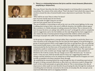 2. There is a relationship between the lyrics and the visual elements (Illustrative,
amplifying or disjunctive).
The song ‘Drown’ describes the idea of being trapped or not being able to escape from
something. The context of the entire album ‘That’s the Spirit’ from which this song is from
revolves around the idea of mental health issues, depression in particular. The chorus
states:
“Who will fix me now? Dive in when I'm down?
Save me from myself, don't let me drown.
Who will make me fight? Drag me out alive?
Save me from myself, don't let me drown”
The use of bubbles is interesting as well as the over use of the warm lighting. As the song
is talking abut trying to find a way out of a difficult situation, the bubbles almost appear
like a mockery or a feeble attempt at making someone feel better. This is relevant to the
lyric because the lyrics are asking ‘who will fix me now?’ as though the artist is completely
open to suggestions and so far the bubbles are the only thing that has been suggested. It
also relates the idea of mental patients being treated like children which echoes the
stereotype of people who suffer from mental illness being treated like children.
As the group are singing about a concept rather than a narrative in particular, there is no
clear narrative to the song apart from the fact that the band appear to be performing to a
group of mental patients which could suggest that they are giving those who are suffering
from mental health issues a voice where in reality they might have one. This could also be
communicated by the fact that none of the patients have the ability to speak and seem
completely unable to understand or control what is happening to them. The supernatural
elements such as the vocalists eye change might also suggest how some patients are
blinded to the truth by society. The eye change occurs when the lyrics say: “It comes in
waves, I close my eyes, hold my breath and let it bury me” suggesting that when the
changes and the emotions occur, he simply has to blind himself and let it happen as it isn’t
socially acceptable to let these emotions show through.
By amplifying the meaning behind the song through the idea of something supernatural,
the genre is being conveyed effectively as often there are references made to things that
aren’t of this world and people are generally afraid of. This is interesting as the idea of
depression is often made too real, therefore by portraying the idea through the medium of
something that isn’t directly connected to the norms of everyday life, the concept can be
expressed effectively and to an engaging standard.
 