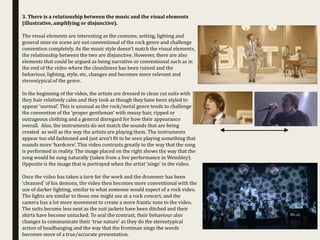 3. There is a relationship between the music and the visual elements
(illustrative, amplifying or disjunctive).
The visual elements are interesting as the costume, setting, lighting and
general mise en scene are not conventional of the rock genre and challenge
convention completely. As the music style doesn’t match the visual elements,
the relationship between the two are disjunctive. However, there are also
elements that could be argued as being narrative or conventional such as in
the end of the video where the cleanliness has been ruined and the
behaviour, lighting, style, etc, changes and becomes more relevant and
stereotypical of the genre.
In the beginning of the video, the artists are dressed in clean cut suits with
they hair relatively calm and they look as though they have been styled to
appear ‘normal’. This is unusual as the rock/metal genre tends to challenge
the convention of the ‘proper gentleman’ with messy hair, ripped or
outrageous clothing and a general disregard for how their appearance
overall. Also, the instruments do not match the sounds that are being
created as well as the way the artists are playing them. The instruments
appear too old fashioned and just aren’t fit to be seen playing something that
sounds more ‘hardcore’. This video contrasts greatly to the way that the song
is performed in reality. The image placed on the right shows the way that the
song would be sung naturally (taken from a live performance in Wembley).
Opposite is the image that is portrayed when the artist ‘sings’ in the video.
Once the video has taken a turn for the work and the drummer has been
‘cleansed’ of his demons, the video then becomes more conventional with the
use of darker lighting, similar to what someone would expect of a rock video.
The lights are similar to those one might see at a rock concert, and the
camera has a lot more movement to create a more frantic tone to the video.
The suits become less neat as the suit jackets have been ditched and their
shirts have become untucked. To seal the contrast, their behaviour also
changes to communicate their ‘true nature’ as they do the stereotypical
action of headbanging and the way that the frontman sings the words
becomes more of a true/accurate presentation.
 