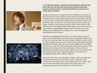 4. The demands of the record label will include the need for close
ups of the star and the artist in turn may develop trends that
remain consistent and are associated with their work such as a
visual style or identity.
‘Bring me the Horizon’ are signed with FILL BLANK and are known for
their prominence in the rock genre (some believe they fall in the genre
of ‘deathcore’) The stereotypical image of a metal/rock artist is the big,
burly man with a beard, lots of muscles and some tattoos. However, in a
way Oliver Sykes as well as the rest of the band members subvert this
image as they are rather skinny and don’t really scream ‘metal’ to the
naked eye. The only thing that gives Oliver Sykes away is the fact that he
is quite skinny (suggesting he is quirky and has his own issues that
influence his music) and he has longer hair as well as being almost
completely covered in tattoos.
From the very beginning of the video, we see Oliver Sykes front and
center so we immediately see his stance that emphasises his figure and
the fact he is wearing a slim cut suit also helps to flatter his shape. Later
on when he begins to sing, we see a close up shot of him that is repeated
throughout the whole video. This shot is taken slightly off to the right so
that we have a clear view of his neck and his whole head in general. This
emphasises the tattoos on his neck and hands when he raises the
microphone to his lips. We also see the wildness of his hair and how the
curls contrast to the iconic image of cheekbones. This also aids in
contributing the idea of his ‘otherworldliness’.
At the end of the video when the lights change as well as the style and
overall performance given by the band, we see a reflection of the
conventions of the genre as the camera angles and shots of Oliver Sykes
as well as the rest of the band become more erratic and a truer
representation is given of the artist, genre and stereotype.
 