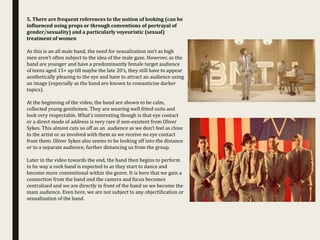 5. There are frequent references to the notion of looking (can be
influenced using props or through conventions of portrayal of
gender/sexuality) and a particularly voyeuristic (sexual)
treatment of women
As this is an all male band, the need for sexualisation isn’t as high
men aren’t often subject to the idea of the male gaze. However, as the
band are younger and have a predominantly female target audience
of teens aged 15+ up till maybe the late 20’s, they still have to appear
aesthetically pleasing to the eye and have to attract an audience using
an image (especially as the band are known to romanticise darker
topics).
At the beginning of the video, the band are shown to be calm,
collected young gentlemen. They are wearing well fitted suits and
look very respectable. What’s interesting though is that eye contact
or a direct mode of address is very rare if non-existent from Oliver
Sykes. This almost cuts us off as an audience as we don’t feel as close
to the artist or as involved with them as we receive no eye contact
from them. Oliver Sykes also seems to be looking off into the distance
or to a separate audience, further distancing us from the group.
Later in the video towards the end, the band then begins to perform
in he way a rock band is expected to as they start to dance and
become more conventional within the genre. It is here that we gain a
connection from the band and the camera and focus becomes
centralised and we are directly in front of the band so we become the
main audience. Even here, we are not subject to any objectification or
sexualisation of the band.
 