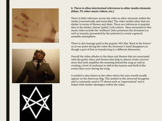 6. There is often intertextual references to other media elements
(films, TV, other music videos, etc.)
There Is little reference across the video to other elements within the
media (cinematically and musically). The video tackles ideas that are
darker in terms of themes and ideas. There are references to popular
idea in the darker, almost ‘gothic’/cult culture. Ideas presented in this
music video include the ‘wolfman’ (who possesses the drummer) as
well as insanity (presented by the patients) to create a general
unstable atmosphere.
There is also homage paid to the popular 90’s film ‘Back to the Future’
as at one point during the video the drummer’s hand disappears as
though a part of him in transferring to a different dimension.
Overall the video alludes to the ideas and themes that are associated
with the gothic ideas and themes that help to almost create a horror
story that both amplifies the meaning behind the song as well as
creating a level of confusion to add to the tension and thrill of the
events that occur during the song.
A symbol is also shown in the video where the stars would usually
appear on the American flag. This symbol in the unicursal hexagram
and is commonly used in TV shows such as ’supernatural’ and is
linked with similar ideologies within the video.
 