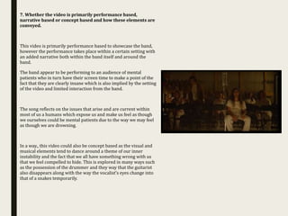 7. Whether the video is primarily performance based,
narrative based or concept based and how these elements are
conveyed.
This video is primarily performance based to showcase the band,
however the performance takes place within a certain setting with
an added narrative both within the band itself and around the
band.
The band appear to be performing to an audience of mental
patients who in turn have their screen time to make a point of the
fact that they are clearly insane which is also implied by the setting
of the video and limited interaction from the band.
The song reflects on the issues that arise and are current within
most of us a humans which expose us and make us feel as though
we ourselves could be mental patients due to the way we may feel
as though we are drowning.
In a way., this video could also be concept based as the visual and
musical elements tend to dance around a theme of our inner
instability and the fact that we all have something wrong with us
that we feel compelled to hide. This is explored in many ways such
as the possession of the drummer and they way that the guitarist
also disappears along with the way the vocalist’s eyes change into
that of a snakes temporarily.
 