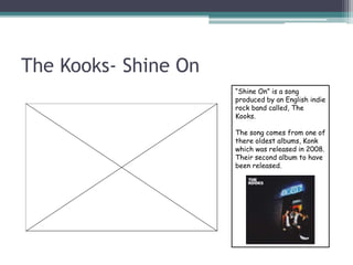 The Kooks- Shine On
“Shine On” is a song
produced by an English indie
rock band called, The
Kooks.
The song comes from one of
there oldest albums, Konk
which was released in 2008.
Their second album to have
been released.
 