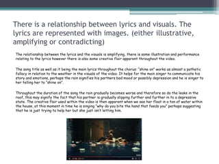 There is a relationship between lyrics and visuals. The
lyrics are represented with images. (either illustrative,
amplifying or contradicting)
The relationship between the lyrics and the visuals is amplifying, there is some illustration and performance
relating to the lyrics however there is also some creative flair apparent throughout the video.
The song title as well as it being the main lyrics throughout the chorus: “shine on” works as almost a pathetic
fallacy in relation to the weather in the visuals of the video. It helps for the main singer to communicate his
story and emotions, perhaps the rain signifies his partners bad mood or possibly depression and he is singer to
her telling her to “shine on”.
Throughout the duration of the song the rain gradually becomes worse and therefore so do the leaks in the
roof, this may signify the fact that his partner is gradually slipping further and further in to a depressive
state. The creative flair used within the video is then apparent when we see her float in a ton of water within
the house, at this moment in time he is singing “why do you bite the hand that feeds you” perhaps suggesting
that he is just trying to help her but she just isn’t letting him.
 