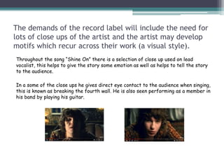 The demands of the record label will include the need for
lots of close ups of the artist and the artist may develop
motifs which recur across their work (a visual style).
Throughout the song “Shine On” there is a selection of close up used on lead
vocalist, this helps to give the story some emotion as well as helps to tell the story
to the audience.
In a some of the close ups he gives direct eye contact to the audience when singing,
this is known as breaking the fourth wall. He is also seen performing as a member in
his band by playing his guitar.
 