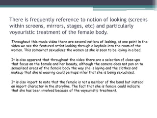 There is frequently reference to notion of looking (screens
within screens, mirrors, stages, etc) and particularly
voyeuristic treatment of the female body.
Throughout this music video there are several notions of looking, at one point in the
video we see the featured artist looking through a keyhole into the room of the
women. This somewhat sexualises the women as she is seen to be laying in a bed.
It is also apparent that throughout the video there are a selection of close ups
that focus on the female and her beauty, although the camera does not pan on to
sexualised areas of the female body the way she is laying and the clothes and
makeup that she is wearing could perhaps infer that she is being sexualised.
It is also import to note that the female is not a member of the band but instead
an import character in the storyline. The fact that she is female could indicate
that she has been involved because of the voyeuristic treatment.
 