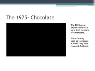 The 1975- Chocolate
The 1975 are a
English indie rock
band that consists
of 4 members.
Since forming
back as teenagers
in 2002 they have
released 2 albums.
 