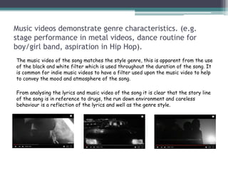 Music videos demonstrate genre characteristics. (e.g.
stage performance in metal videos, dance routine for
boy/girl band, aspiration in Hip Hop).
The music video of the song matches the style genre, this is apparent from the use
of the black and white filter which is used throughout the duration of the song. It
is common for indie music videos to have a filter used upon the music video to help
to convey the mood and atmosphere of the song.
From analysing the lyrics and music video of the song it is clear that the story line
of the song is in reference to drugs, the run down environment and careless
behaviour is a reflection of the lyrics and well as the genre style.
 