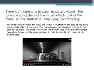 There is a relationship between music and visuals. The
tone and atmosphere of the visual reflects that of the
music. (either illustrative, amplifying, contradicting).
The relationship between the music and visuals is illustrative, the pace of the music
video matches that of the music. The video clips cut and change in relation to the
beat of the music. This helps to establish the medium pace of the song throughout.
Even when the pace of the music quickens to fast the visuals still remain at the
medium pace.
 