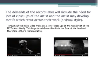 The demands of the record label will include the need for
lots of close ups of the artist and the artist may develop
motifs which recur across their work (a visual style).
Throughout the music video there are a lot of close ups of the main artist of the
1975- Matt Healy. This helps to reinforce that he is the face of the band and
therefore is there representative.
 