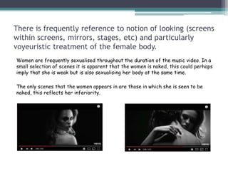 There is frequently reference to notion of looking (screens
within screens, mirrors, stages, etc) and particularly
voyeuristic treatment of the female body.
Women are frequently sexualised throughout the duration of the music video. In a
small selection of scenes it is apparent that the women is naked, this could perhaps
imply that she is weak but is also sexualising her body at the same time.
The only scenes that the women appears in are those in which she is seen to be
naked, this reflects her inferiority.
 