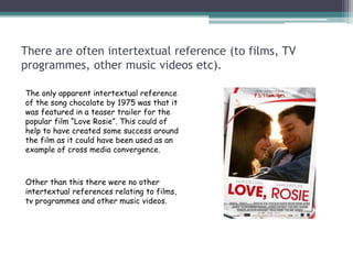 There are often intertextual reference (to films, TV
programmes, other music videos etc).
The only apparent intertextual reference
of the song chocolate by 1975 was that it
was featured in a teaser trailer for the
popular film “Love Rosie”. This could of
help to have created some success around
the film as it could have been used as an
example of cross media convergence.
Other than this there were no other
intertextual references relating to films,
tv programmes and other music videos.
 